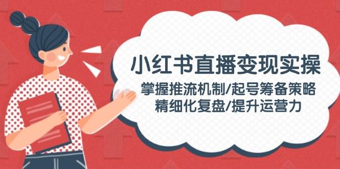 小红书直播变现实操：掌握推流机制/起号筹备策略/精细化复盘/提升运营力-九零网创