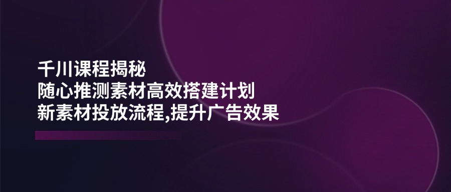 千川课程揭秘：随心推测素材高效搭建计划,新素材投放流程,提升广告效果-九零网创