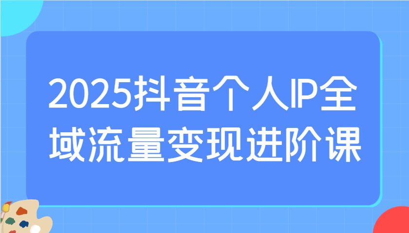 2025抖音个人IP全域流量变现进阶课：选爆品、抖音付费投流、千川投流实操及优化等-九零网创