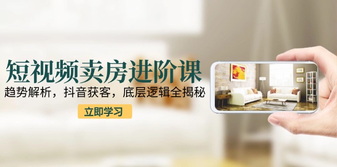 短视频卖房进阶课：趋势解析，抖音获客，底层逻辑全揭秘-九零网创