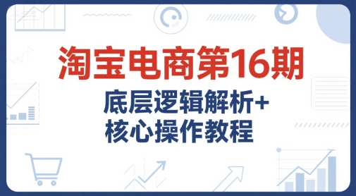 淘宝电商第16期，底层逻辑解析+核心操作教程，运营、推广提升能力的必学课程+配套资料-九零网创