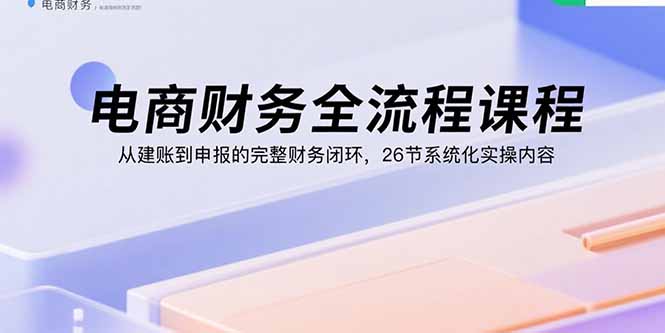 电商财务全流程课程：从建账到申报的完整财务闭环，26节系统化实操内容-九零网创
