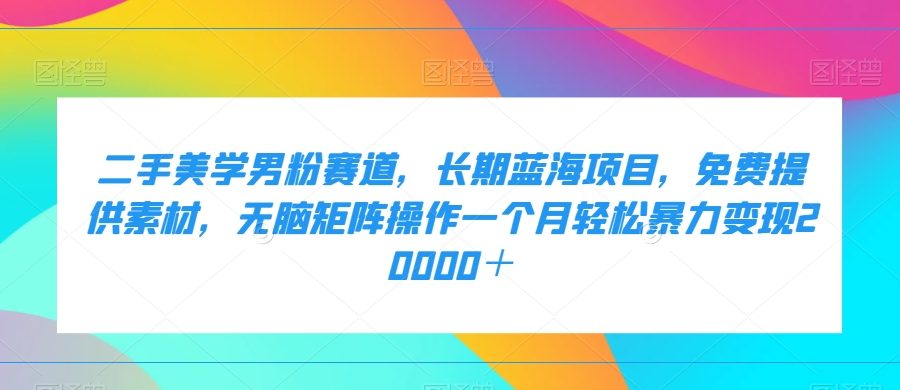 二手美学男粉赛道,长期蓝海项目,无脑矩阵操作一个月轻松暴力变现20000+-九零网创