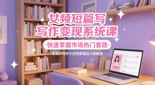 女频短篇写作变现系统课，快速掌握市场热门套路，实现从写作小白到变现达人的蜕变-秦汉日记