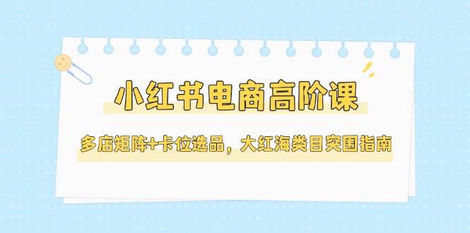 小红书电商高阶课，多店矩阵+卡位选品，大红海类目突围指南(更新5月)-秦汉日记