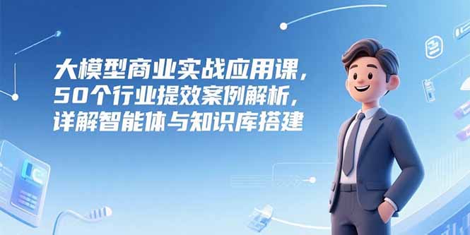 大模型商业实战应用课，50个行业提效案例解析，详解智能体与知识库搭建-秦汉日记