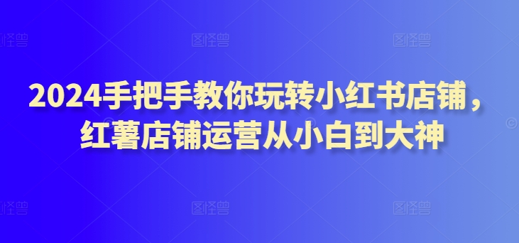 2024手把手教你玩转小红书店铺，红薯店铺运营从小白到大神-九零网创