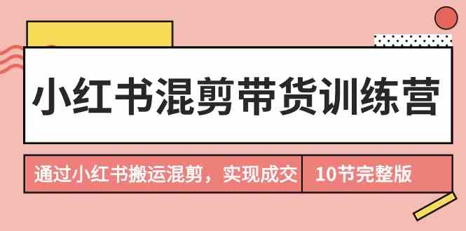 （9454期）小红书混剪带货训练营，通过小红书搬运混剪，实现成交（10节课完结版）-九零网创