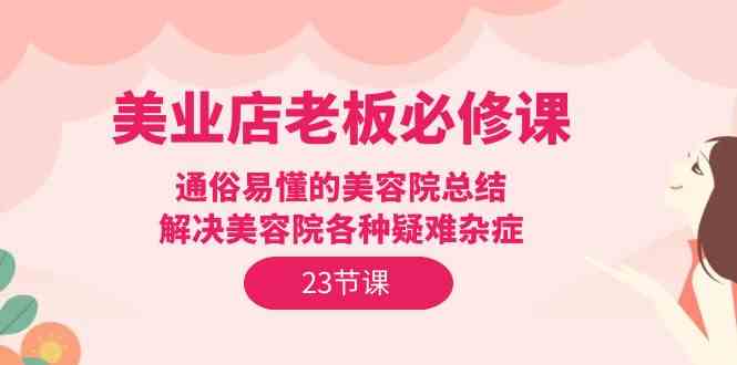 美业店老板必修课：通俗易懂的美容院总结，解决美容院各种疑难杂症（23节）-九零网创