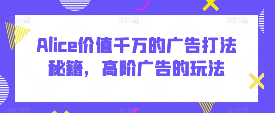 Alice价值千万的广告打法秘籍，高阶广告的玩法-九零网创