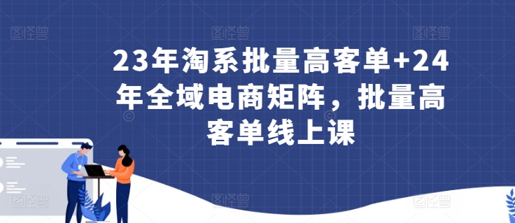 23年淘系批量高客单+24年全域电商矩阵，批量高客单线上课-九零网创