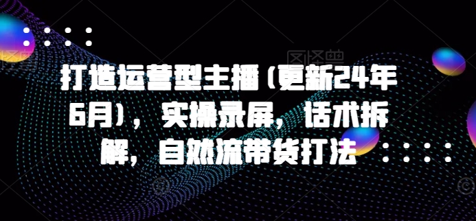 打造运营型主播(更新24年6月)，实操录屏，话术拆解，自然流带货打法-九零网创