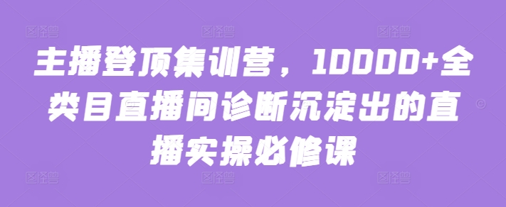主播登顶集训营，10000+全类目直播间诊断沉淀出的直播实操必修课-九零网创