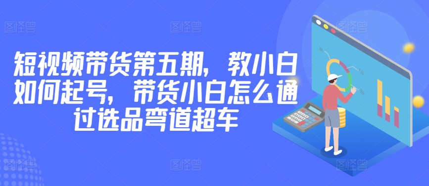 价值2980短视频带货第五期，教小白如何起号，带货小白怎么通过选品弯道超车-九零网创