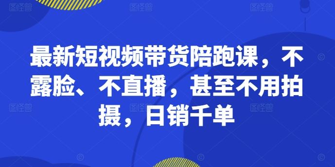 最新短视频带货陪跑课，不露脸、不直播，甚至不用拍摄，日销千单-九零网创