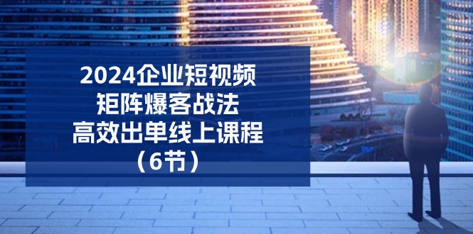 2024企业短视频矩阵爆客战法，高效出单线上课程（6节）-九零网创