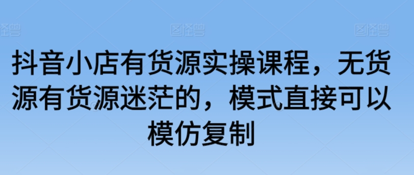 抖音小店有货源实操课程，无货源有货源迷茫的，模式直接可以模仿复制-九零网创