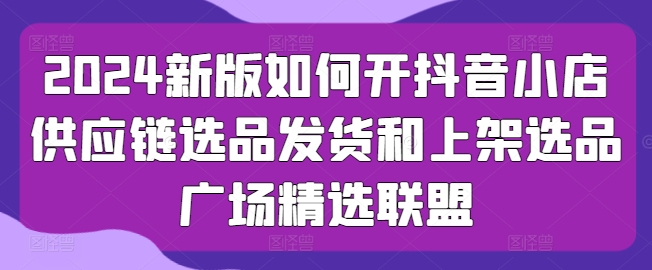 2024新版如何开抖音小店供应链选品发货和上架选品广场精选联盟-九零网创