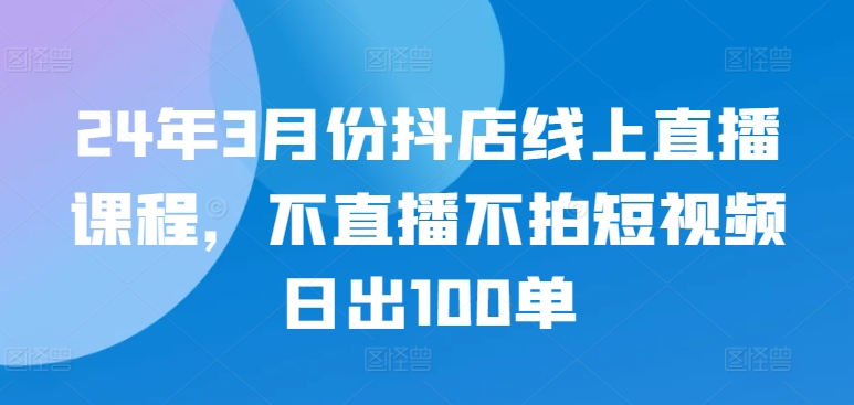 24年3月份抖店线上直播课程，不直播不拍短视频日出100单-九零网创