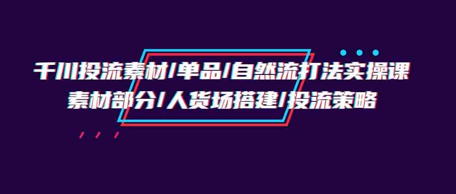 （9908期）千川投流素材/单品/自然流打法实操培训班，素材部分/人货场搭建/投流策略-九零网创