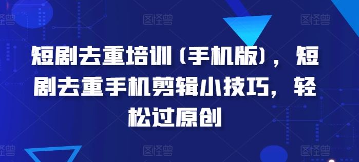 短剧去重培训(手机版)，短剧去重手机剪辑小技巧，轻松过原创-九零网创