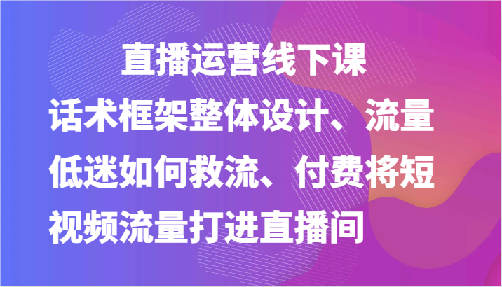 直播运营线下课-话术框架整体设计、流量低迷如何救流、付费将短视频流量打进直播间-九零网创