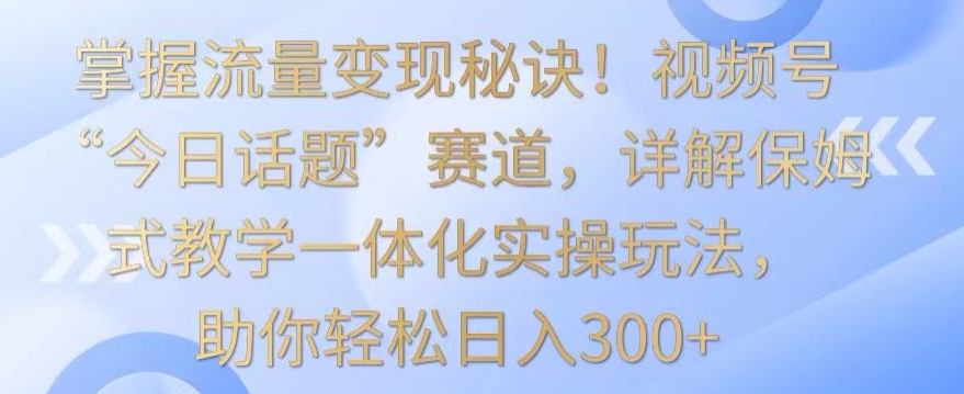 掌握流量变现秘诀！视频号“今日话题”赛道，详解保姆式教学一体化实操玩法，助你轻松日入300+-九零网创