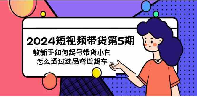 （9844期）2024短视频带货第5期，教新手如何起号，带货小白怎么通过选品弯道超车-九零网创