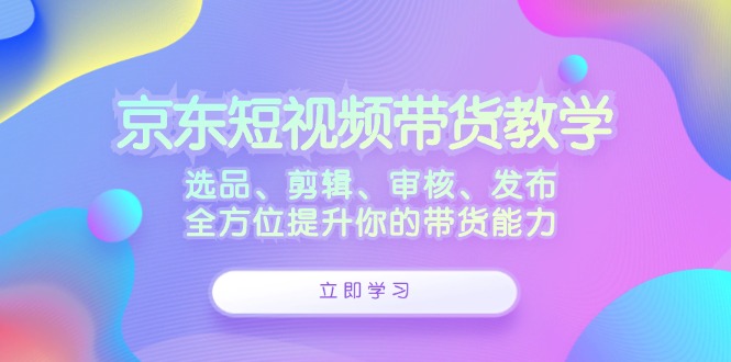 京东短视频带货教学：选品、剪辑、审核、发布，全方位提升你的带货能力-九零网创
