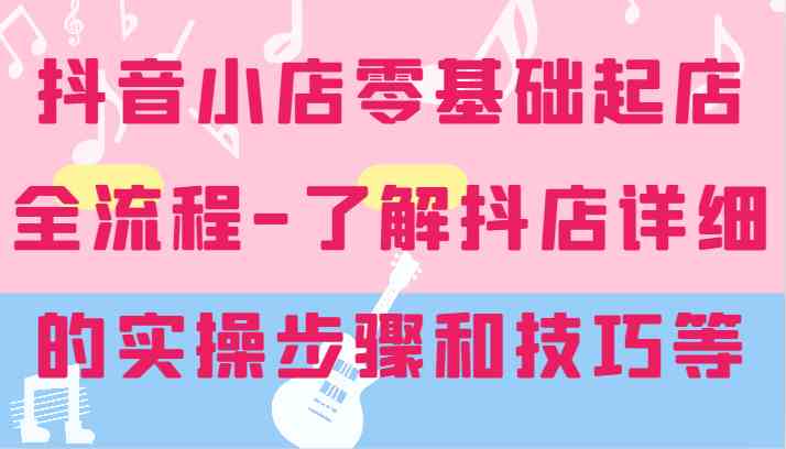 抖音小店零基础起店全流程-详细学习抖店的实操步骤和技巧等-九零网创