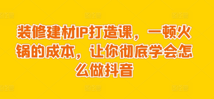 装修建材IP打造课，一顿火锅的成本，让你彻底学会怎么做抖音-九零网创
