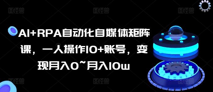 AI+RPA自动化自媒体矩阵课，一人操作10+账号，变现月入0~月入10w-九零网创