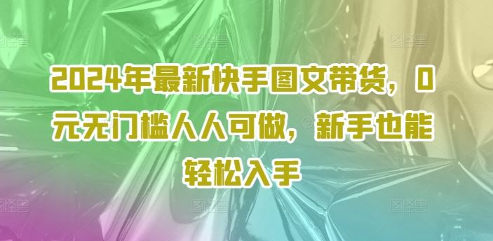 2024年最新快手图文带货，0元无门槛人人可做，新手也能轻松入手-九零网创