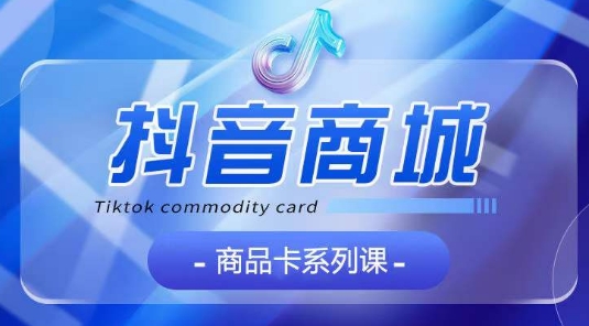 抖音商品卡系列课程，大模块【认知】【基础】【运营】【玩法】系统教学-九零网创