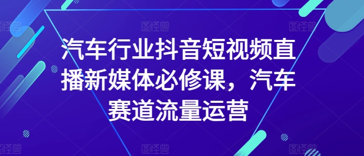 汽车行业抖音短视频直播新媒体必修课，汽车赛道流量运营-九零网创