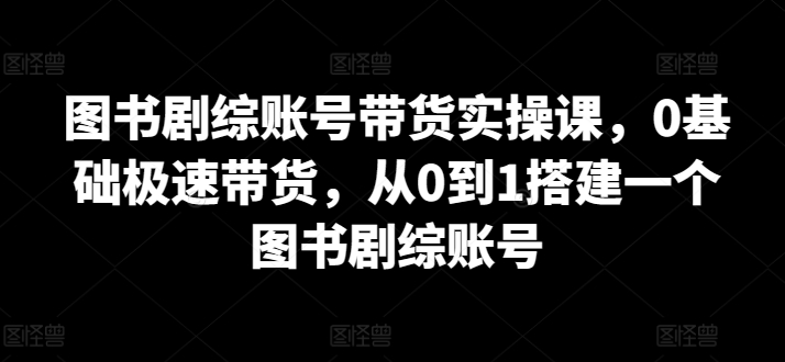 图书剧综账号带货实操课，0基础极速带货，从0到1搭建一个图书剧综账号-九零网创