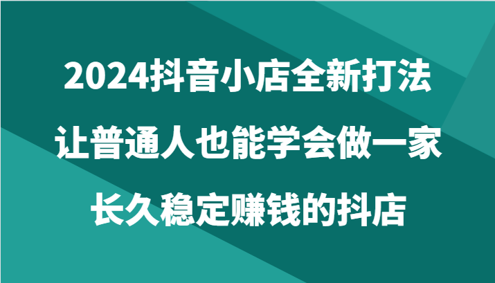 2024抖音小店全新打法，让普通人也能学会做一家长久稳定赚钱的抖店（24节）-九零网创