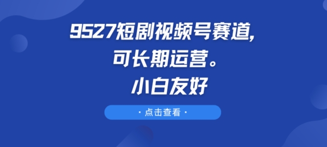 9527短剧视频号赛道，可长期运营，小白友好-九零网创