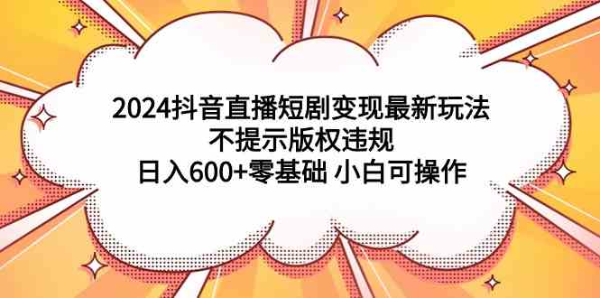（9305期）2024抖音直播短剧变现最新玩法，不提示版权违规 日入600+零基础 小白可操作-九零网创