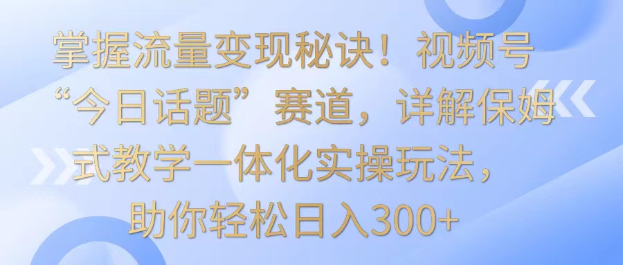 掌握流量变现秘诀！视频号“今日话题”赛道，详解保姆式教学一体化实操玩法，日入300+-九零网创