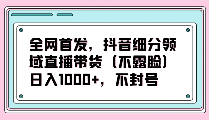 全网首发，抖音细分领域直播带货（不露脸）项目，日入1000+，不封号-九零网创
