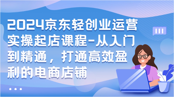 2024京东轻创业运营实操起店课程-从入门到精通，打通高效盈利的电商店铺-九零网创