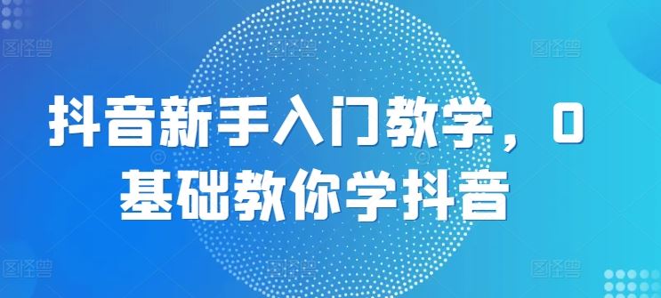 抖音新手入门教学，0基础教你学抖音-九零网创