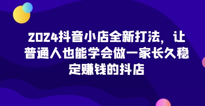 2024抖音小店全新打法，让普通人也能学会做一家长久稳定赚钱的抖店-九零网创