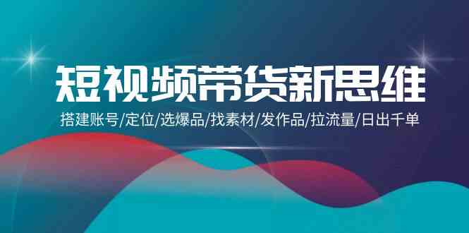 短视频带货新思维：搭建账号/定位/选爆品/找素材/发作品/拉流量/日出千单-九零网创